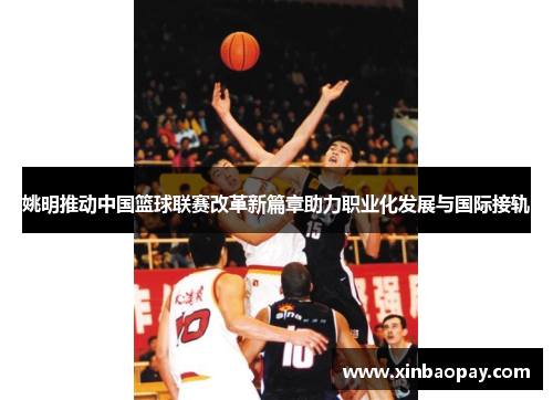 姚明推动中国篮球联赛改革新篇章助力职业化发展与国际接轨