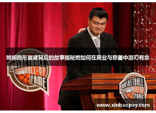 姚明隐形富婆背后的故事揭秘她如何在商业与慈善中游刃有余