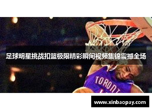 足球明星挑战扣篮极限精彩瞬间视频集锦震撼全场