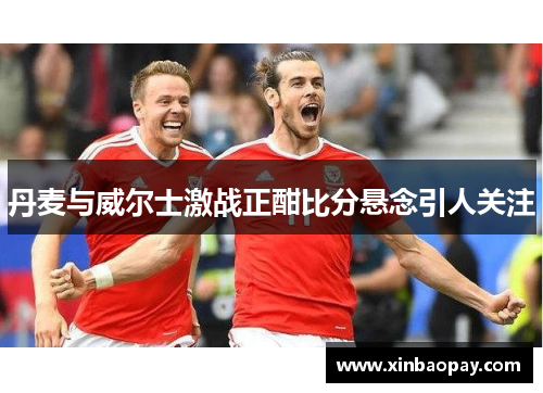 丹麦与威尔士激战正酣比分悬念引人关注